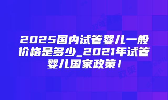 2025国内试管婴儿一般价格是多少_2021年试管婴儿国家政策！