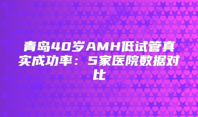 青岛40岁AMH低试管真实成功率:5家医院数据对比