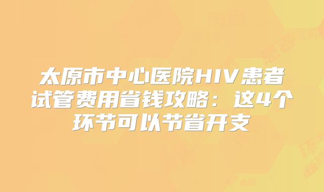 太原市中心医院HIV患者试管费用省钱攻略：这4个环节可以节省开支