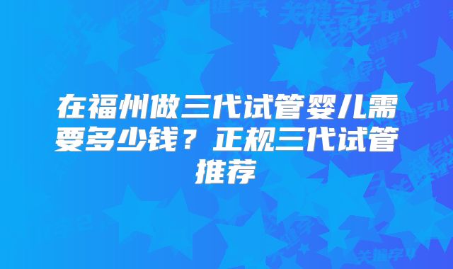 在福州做三代试管婴儿需要多少钱?正规三代试管推荐