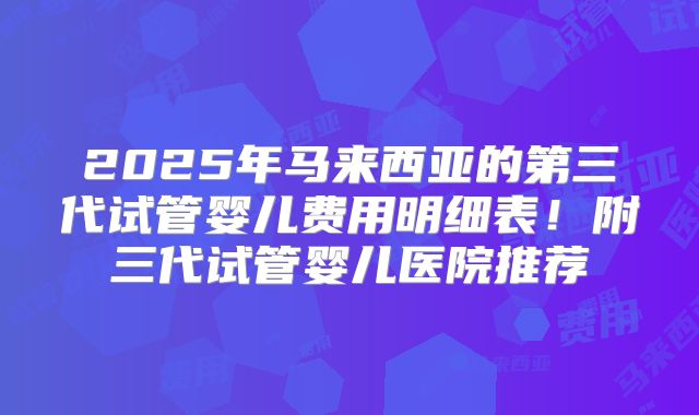 2025年马来西亚的第三代试管婴儿费用明细表！附三代试管婴儿医院推荐