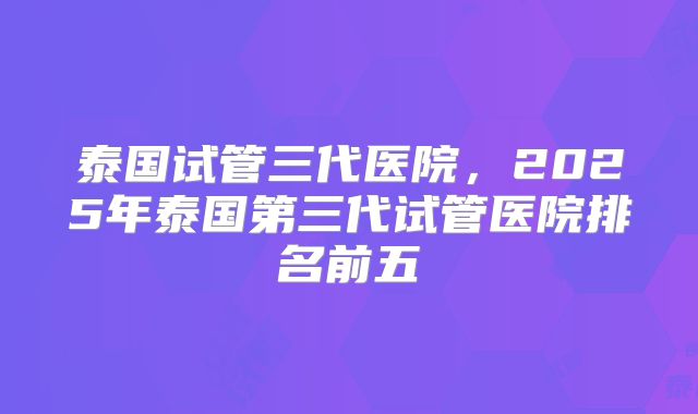 泰国试管三代医院，2025年泰国第三代试管医院排名前五