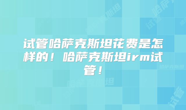 试管哈萨克斯坦花费是怎样的！哈萨克斯坦irm试管！