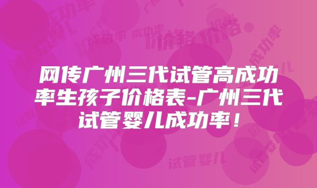 网传广州三代试管高成功率生孩子价格表-广州三代试管婴儿成功率！