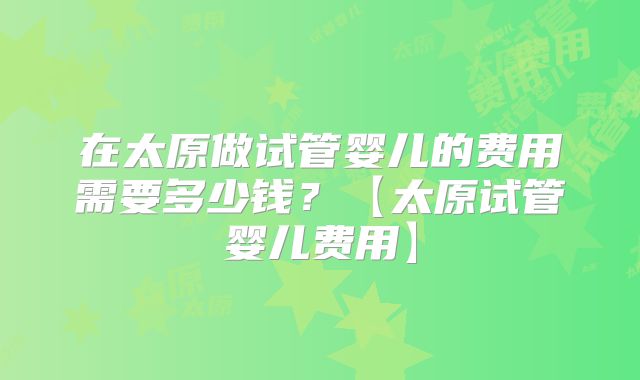 在太原做试管婴儿的费用需要多少钱？【太原试管婴儿费用】