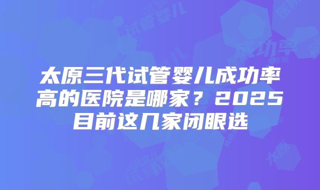 太原三代试管婴儿成功率高的医院是哪家?2025目前这几家闭眼选