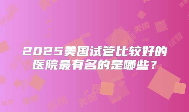 2025美国试管比较好的医院最有名的是哪些？
