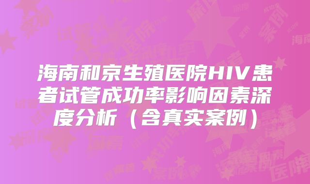 海南和京生殖医院HIV患者试管成功率影响因素深度分析（含真实案例）