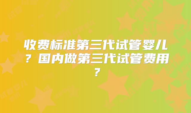 收费标准第三代试管婴儿?国内做第三代试管费用?