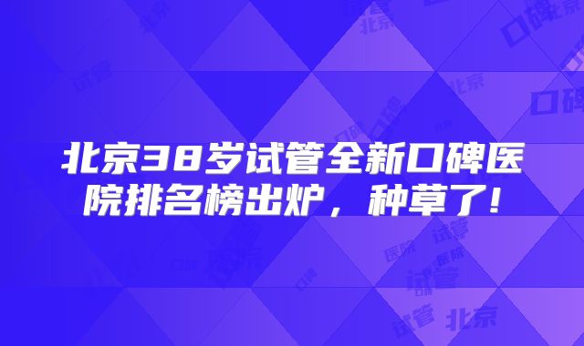 北京38岁试管全新口碑医院排名榜出炉,种草了!