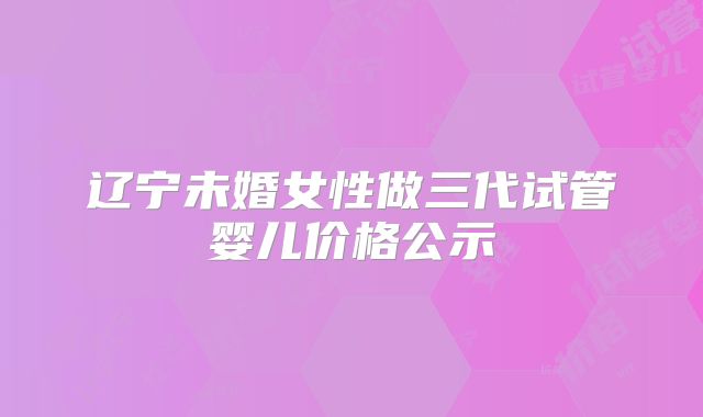 辽宁未婚女性做三代试管婴儿价格公示