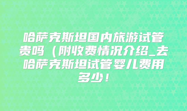 哈萨克斯坦国内旅游试管贵吗(附收费情况介绍_去哈萨克斯坦试管婴儿费用多少!