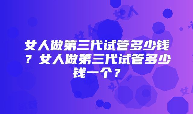 女人做第三代试管多少钱？女人做第三代试管多少钱一个？