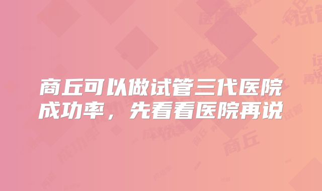 商丘可以做试管三代医院成功率，先看看医院再说