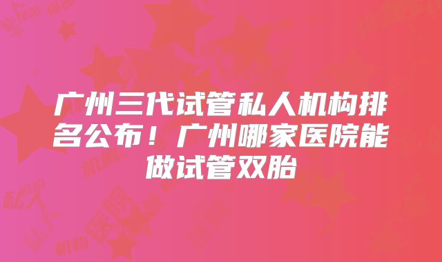 广州三代试管私人机构排名公布!广州哪家医院能做试管双胎