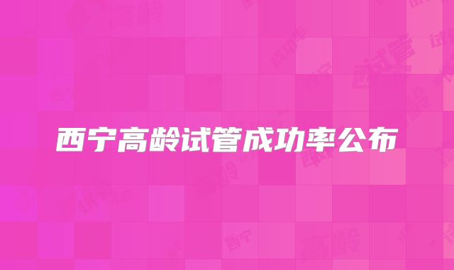 西宁高龄试管成功率公布