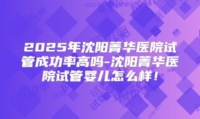 2025年沈阳菁华医院试管成功率高吗-沈阳菁华医院试管婴儿怎么样！