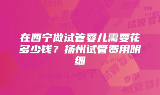 在西宁做试管婴儿需要花多少钱?扬州试管费用明细