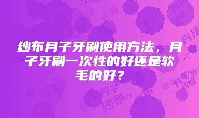 纱布月子牙刷使用方法,月子牙刷一次性的好还是软毛的好?