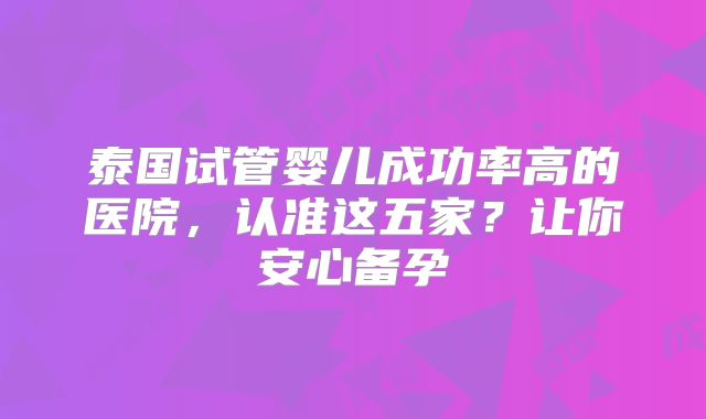 泰国试管婴儿成功率高的医院,认准这五家?让你安心备孕
