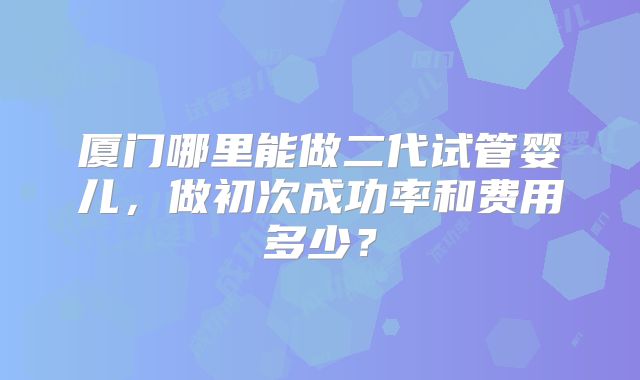 厦门哪里能做二代试管婴儿,做初次成功率和费用多少?