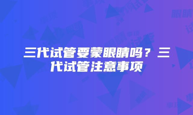 三代试管要蒙眼睛吗?三代试管注意事项