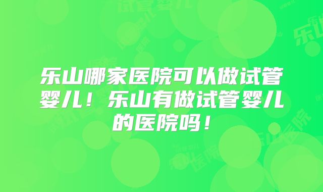 乐山哪家医院可以做试管婴儿!乐山有做试管婴儿的医院吗!