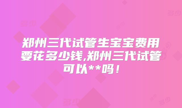 郑州三代试管生宝宝费用要花多少钱,郑州三代试管可以**吗!
