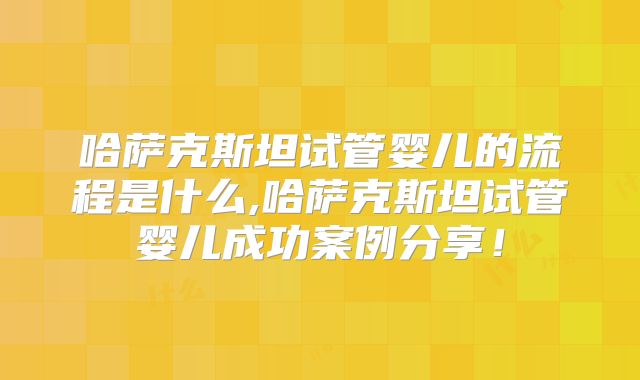 哈萨克斯坦试管婴儿的流程是什么,哈萨克斯坦试管婴儿成功案例分享！