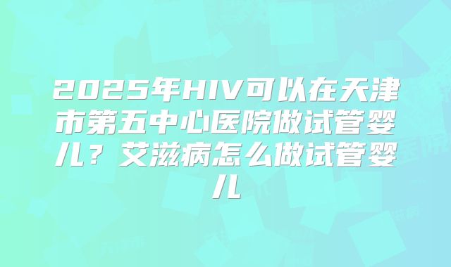 2025年HIV可以在天津市第五中心医院做试管婴儿？艾滋病怎么做试管婴儿