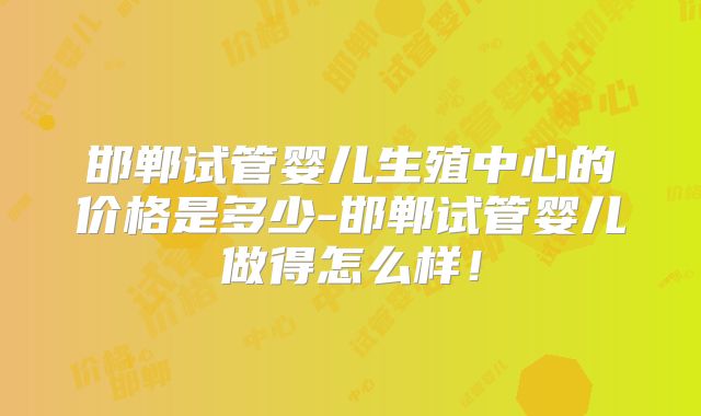 邯郸试管婴儿生殖中心的价格是多少-邯郸试管婴儿做得怎么样！