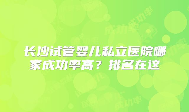 长沙试管婴儿私立医院哪家成功率高？排名在这