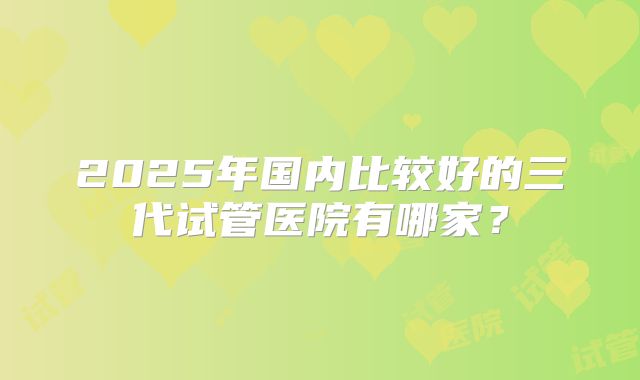 2025年国内比较好的三代试管医院有哪家？