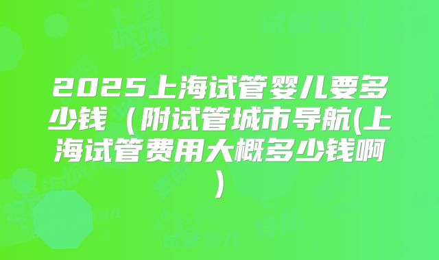 2025上海试管婴儿要多少钱(附试管城市导航(上海试管费用大概多少钱啊)
