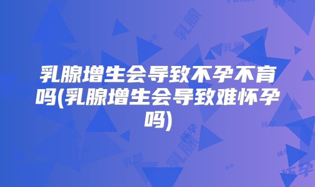 乳腺增生会导致不孕不育吗(乳腺增生会导致难怀孕吗)