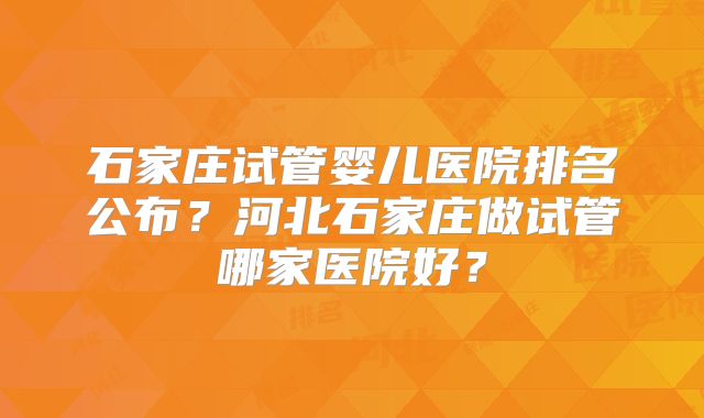 石家庄试管婴儿医院排名公布？河北石家庄做试管哪家医院好？