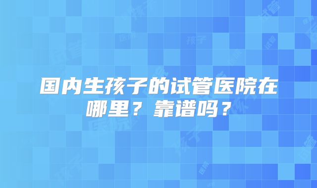 国内生孩子的试管医院在哪里？靠谱吗？