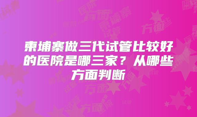 柬埔寨做三代试管比较好的医院是哪三家？从哪些方面判断