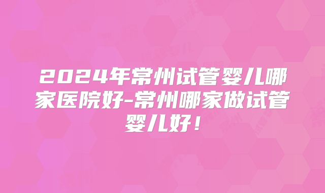 2024年常州试管婴儿哪家医院好-常州哪家做试管婴儿好！