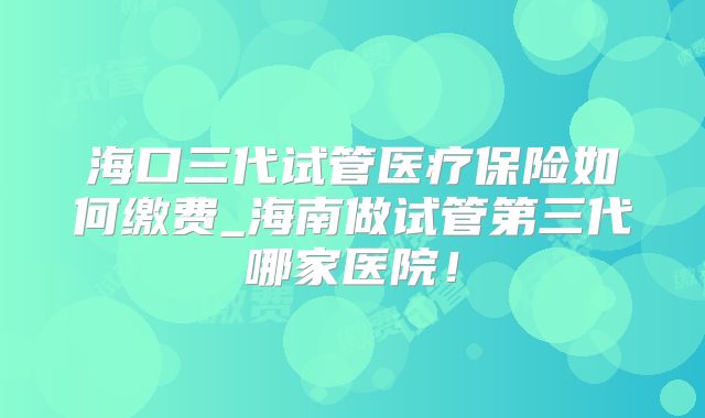 海口三代试管医疗保险如何缴费_海南做试管第三代哪家医院！