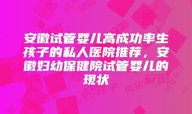 安徽试管婴儿高成功率生孩子的私人医院推荐，安徽妇幼保健院试管婴儿的现状
