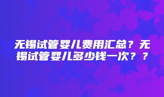 无锡试管婴儿费用汇总?无锡试管婴儿多少钱一次??