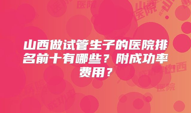 山西做试管生子的医院排名前十有哪些？附成功率费用？