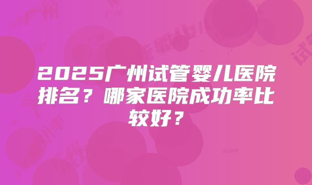 2025广州试管婴儿医院排名?哪家医院成功率比较好?