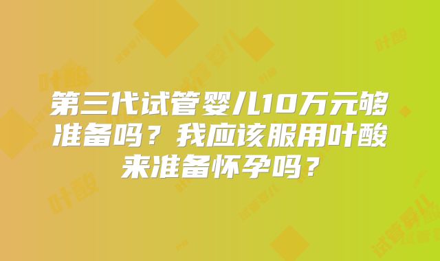 第三代试管婴儿10万元够准备吗？我应该服用叶酸来准备怀孕吗？