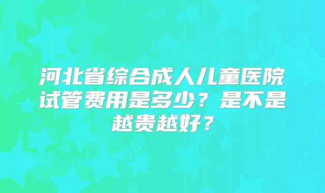 河北省综合成人儿童医院试管费用是多少？是不是越贵越好？