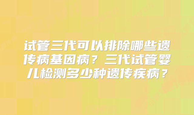 试管三代可以排除哪些遗传病基因病？三代试管婴儿检测多少种遗传疾病？