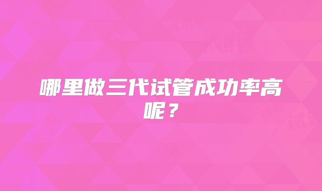 哪里做三代试管成功率高呢?