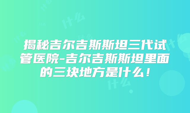 揭秘吉尔吉斯斯坦三代试管医院-吉尔吉斯斯坦里面的三块地方是什么!