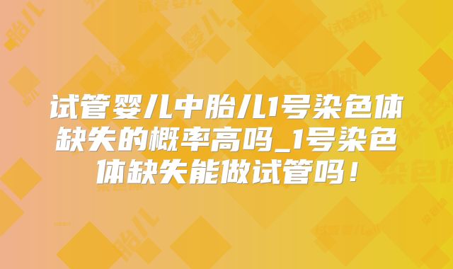试管婴儿中胎儿1号染色体缺失的概率高吗_1号染色体缺失能做试管吗!